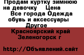 Продам куртку зимнюю на девочку. › Цена ­ 5 500 - Все города Одежда, обувь и аксессуары » Другое   . Красноярский край,Зеленогорск г.